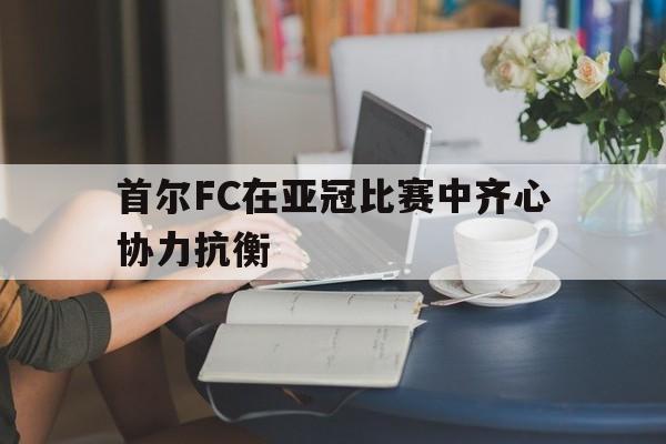 开云体育app-包含首尔FC在亚冠比赛中齐心协力抗衡的词条